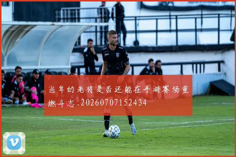 当年的老将是否还能在手游赛场重燃斗志_20260707152434