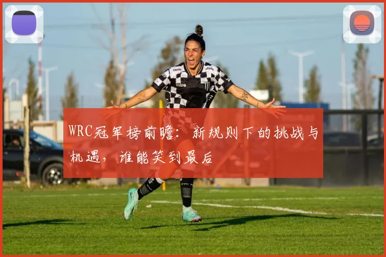 WRC冠军榜前瞻：新规则下的挑战与机遇，谁能笑到最后