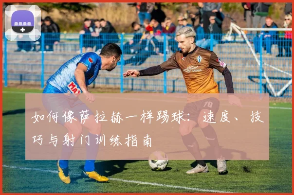 如何像萨拉赫一样踢球：速度、技巧与射门训练指南