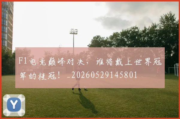 F1电竞巅峰对决，谁将戴上世界冠军的桂冠！_20260529145801