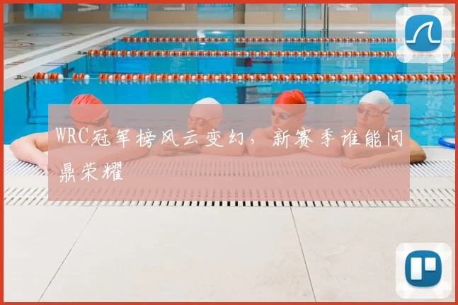 WRC冠军榜风云变幻，新赛季谁能问鼎荣耀