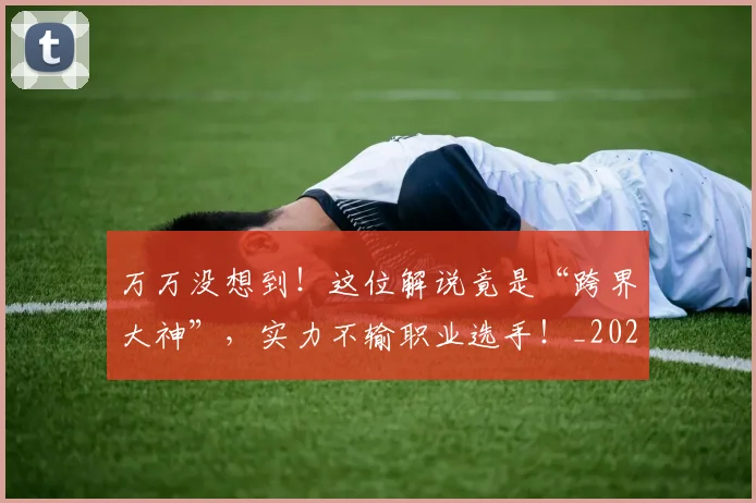 万万没想到！这位解说竟是“跨界大神”，实力不输职业选手！_20260702173756