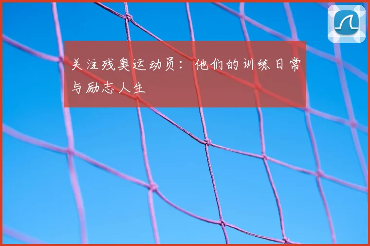 关注残奥运动员：他们的训练日常与励志人生