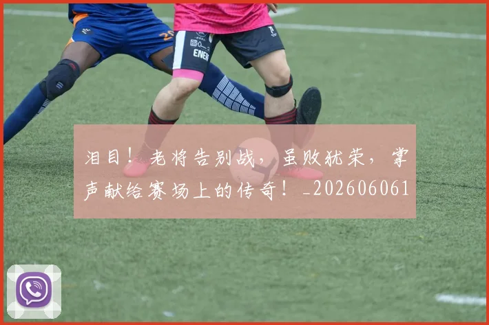 泪目！老将告别战，虽败犹荣，掌声献给赛场上的传奇！_20260606145910