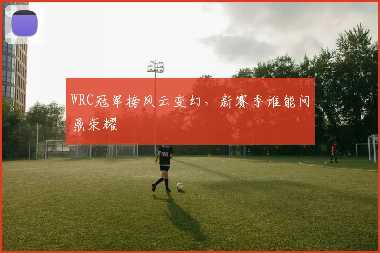 WRC冠军榜风云变幻，新赛季谁能问鼎荣耀