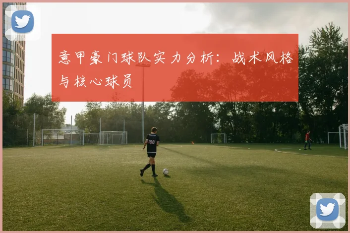 意甲豪门球队实力分析：战术风格与核心球员