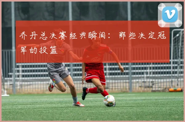 乔丹总决赛经典瞬间:那些决定冠军的投篮