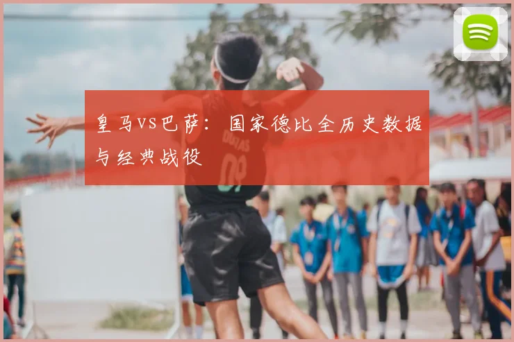 皇马vs巴萨：国家德比全历史数据与经典战役