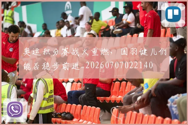 奥运积分赛战火重燃,国羽健儿们能否稳步前进_20260707022140