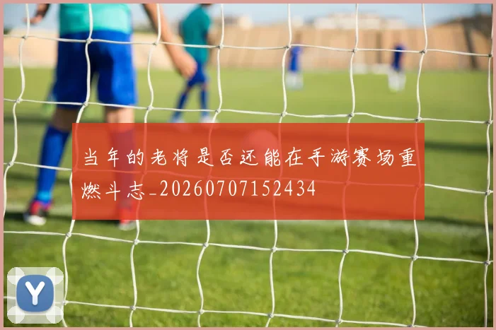 当年的老将是否还能在手游赛场重燃斗志_20260707152434
