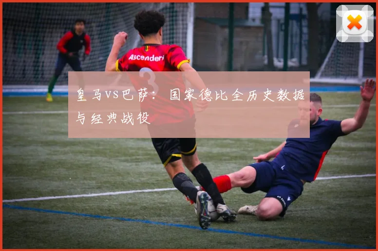 皇马vs巴萨：国家德比全历史数据与经典战役